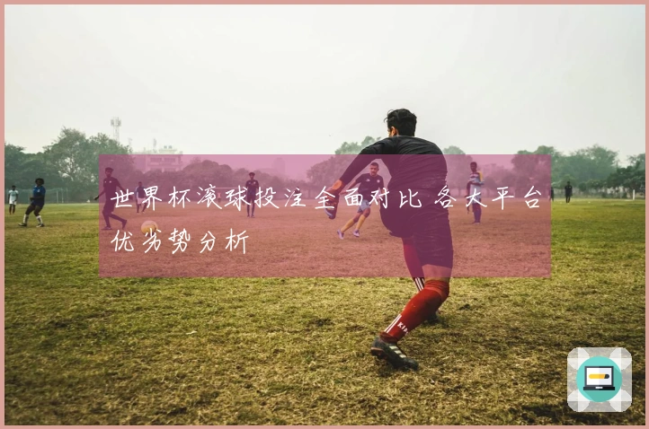 世界杯滚球投注全面对比 各大平台优劣势分析